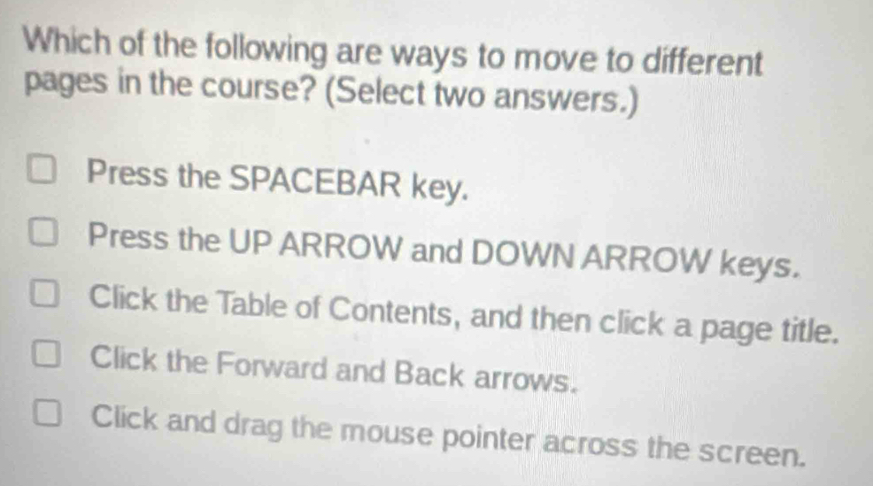 Which of the following are ways to move to different
pages in the course? (Select two answers.)
Press the SPACEBAR key.
Press the UP ARROW and DOWN ARROW keys.
Click the Table of Contents, and then click a page title.
Click the Forward and Back arrows.
Click and drag the mouse pointer across the screen.