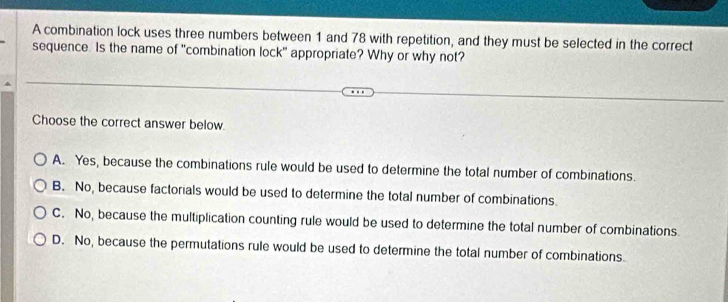 A combination lock uses three numbers between 1 and 78 with repetition, and they must be selected in the correct
sequence. Is the name of "combination lock" appropriate? Why or why not?
Choose the correct answer below.
A. Yes, because the combinations rule would be used to determine the total number of combinations.
B. No, because factorials would be used to determine the total number of combinations.
C. No, because the multiplication counting rule would be used to determine the total number of combinations.
D. No, because the permutations rule would be used to determine the total number of combinations.