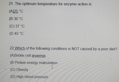 The optimum temperature for enzyme action is:
(A) 25°C
(B 30°C
(C) 37°C
(D 45°C
22 Which of the following conditions is NOT caused by a poor diet?
(A)Sickle cell anaemja
(B Protein energy malnutrition
(C) Obesity
(D) High blood pressure