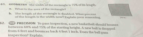 GEOMETRY The width of the rectangle is 75% of its length 
a. What is the area of the rectangle? 
b. The length of the rectangle is doubled. What percent 
of the length is the width now? Explain your reasoning. 
52. GD PRECISION To pass inspection, a new basketball should bounce 
between 68% and 75% of the starting height. A new ball is dropped 
from 6 feet and bounces back 4 feet 1 inch. Does the ball pass 
inspection? Explain.