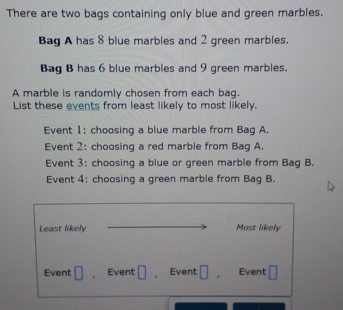 There are two bags containing only blue and green marbles. 
Bag A has 8 blue marbles and 2 green marbles. 
Bag B has 6 blue marbles and 9 green marbles. 
A marble is randomly chosen from each bag. 
List these events from least likely to most likely. 
Event 1: choosing a blue marble from Bag A. 
Event 2: choosing a red marble from Bag A. 
Event 3: choosing a blue or green marble from Bag B. 
Event 4: choosing a green marble from Bag B. 
Least likely Most likely 
Event Event Event . Event