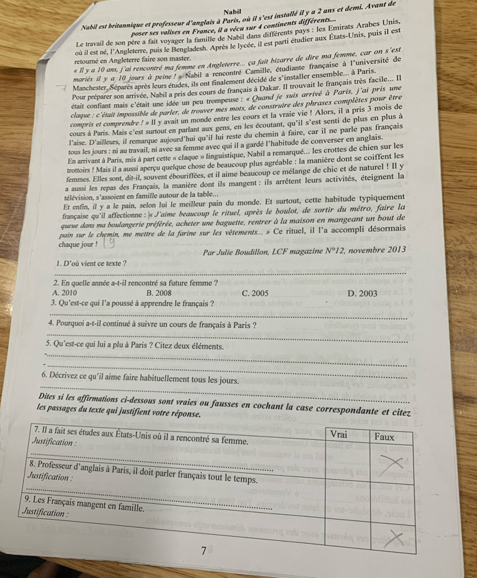 Nabil
Nabil est britannique et professeur d'anglais à Paris, où il s'est installé il y a 2 ans et demi. Avant de
poser ses valises en France, il a vécu sur 4 continents différents...
Le travail de son père a fait voyager la famille de Nabil dans différents pays : les Emirats Arabes Unis,
où il est né, l'Angleterre, puis le Bengladesh. Après le lycée, il est parti étudier aux États-Unis, puis il est
retourné en Angleterre faire son master.
« Il y a 10 ans, j’ai rencontré ma femme en Angleterre... ça fait bizarre de dire ma femme, car on s’est
mariés il y a 10 jours à peine ! » Nabil a rencontré Camille, étudiante française à l'université de
Manchester. Séparés après leurs études, ils ont finalement décidé de s'installer ensemble... à Paris.
Pour préparer son arrivée, Nabil a pris des cours de français à Dakar. Il trouvait le français très facile... Il
était confiant mais c'était une idée un peu trompeuse : « Quand je suis arrivé à Paris, j'ai pris une
claque : c'était impossible de parler, de trouver mes mots, de construire des phrases complètes pour être
compris et comprendre ! » Il y avait un monde entre les cours et la vraie vie ! Alors, il a pris 3 mois de
cours à Paris. Mais c’est surtout en parlant aux gens, en les écoutant, qu'il s’est senti de plus en plus à
l'aise. D'ailleurs, il remarque aujourd'hui qu'il lui reste du chemin à faire, car il ne parle pas français
tous les jours : ni au travail, ni avec sa femme avec qui il a gardé l’habitude de converser en anglais.
En arrivant à Paris, mis à part cette « claque » linguistique, Nabil a remarqué... les crottes de chien sur les
trottoirs ! Mais il a aussi aperçu quelque chose de beaucoup plus agréable : la manière dont se coiffent les
femmes. Elles sont, dit-il, souvent ébouriffées, et il aime beaucoup ce mélange de chic et de naturel ! Il y
a aussi les repas des Français, la manière dont ils mangent : ils arrêtent leurs activités, éteignent la
télévision, s'assoient en famille autour de la table...
Et enfin, il y a le pain, selon lui le meilleur pain du monde. Et surtout, cette habitude typiquement
française qu'il affectionne : « J'aime beaucoup le rituel, après le boulot, de sortir du métro, faire la
queue dans ma boulangerie préférée, acheter une baguette, rentrer à la maison en mangeant un bout de
pain sur le chemin, me mettre de la farine sur les vêtements... » Ce rituel, il l'a accompli désormais
chaque jour !
Par Julie Boudillon, LCF magazine N°12 , novembre 2013
1. D'où vient ce texte ?
_
_
2. En quelle année a-t-il rencontré sa future femme ?
A. 2010 B. 2008 C. 2005 D. 2003
3. Qu'est-ce qui l'a poussé à apprendre le français ?
_
_
4. Pourquoi a-t-il continué à suivre un cours de français à Paris ?
_
5. Qu’est-ce qui lui a plu à Paris ? Citez deux éléments.
_
_
6. Décrivez ce qu’il aime faire habituellement tous les jours.
Dites si les affirmations ci-dessous sont vraies ou fausses en cochant la case correspondante et citez
les passages du texte qui justifient votre réponse.