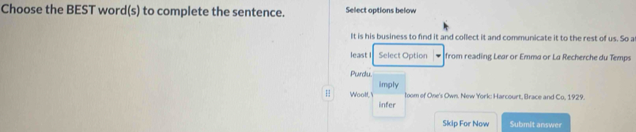 Choose the BEST word(s) to complete the sentence. Select options below 
It is his business to find it and collect it and communicate it to the rest of us. So a 
least I Select Option from reading Lear or Emma or La Recherche du Temps 
Purdu. 
imply 
Woolf, łoom of One's Own. New York: Harcourt, Brace and Co, 1929. 
infer 
Skip For Now Submit answer