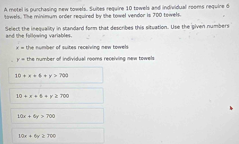 A motel is purchasing new towels. Suites require 10 towels and individual rooms require 6
towels. The minimum order required by the towel vendor is 700 towels.
Select the inequality in standard form that describes this situation. Use the given numbers
and the following variables.
x= the number of suites receiving new towels
y= the number of individual rooms receiving new towels
10+x+6+y>700
10+x+6+y≥ 700
10x+6y>700
10x+6y≥ 700