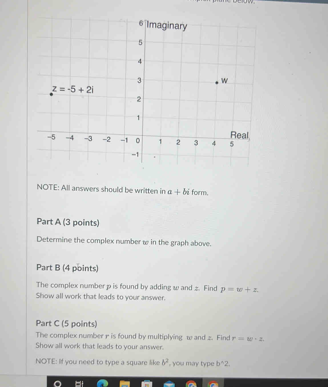 NOTE: All answers should be written in a+bi form.
Part A (3 points)
Determine the complex number w in the graph above.
Part B (4 points)
The complex number p is found by adding w and z. Find p=w+z.
Show all work that leads to your answer.
Part C (5 points)
The complex number r is found by multiplying w and z. Find r=w· z.
Show all work that leads to your answer.
NOTE: If you need to type a square like b^2 , you may type b^(wedge)2,