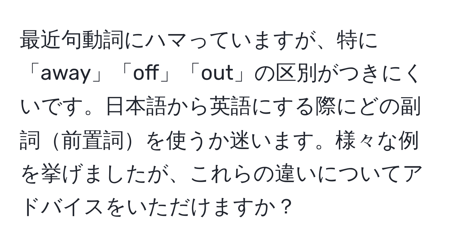 最近句動詞にハマっていますが、特に「away」「off」「out」の区別がつきにくいです。日本語から英語にする際にどの副詞前置詞を使うか迷います。様々な例を挙げましたが、これらの違いについてアドバイスをいただけますか？