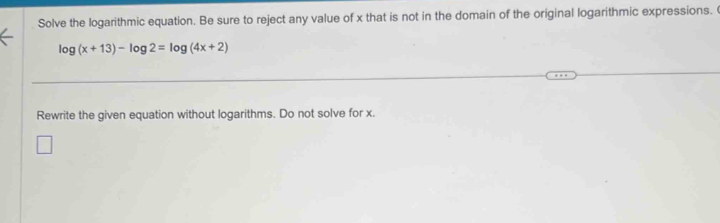 Solve the logarithmic equation. Be sure to reject any value of x that is not in the domain of the original logarithmic expressions.
log (x+13)-log 2=log (4x+2)
Rewrite the given equation without logarithms. Do not solve for x.