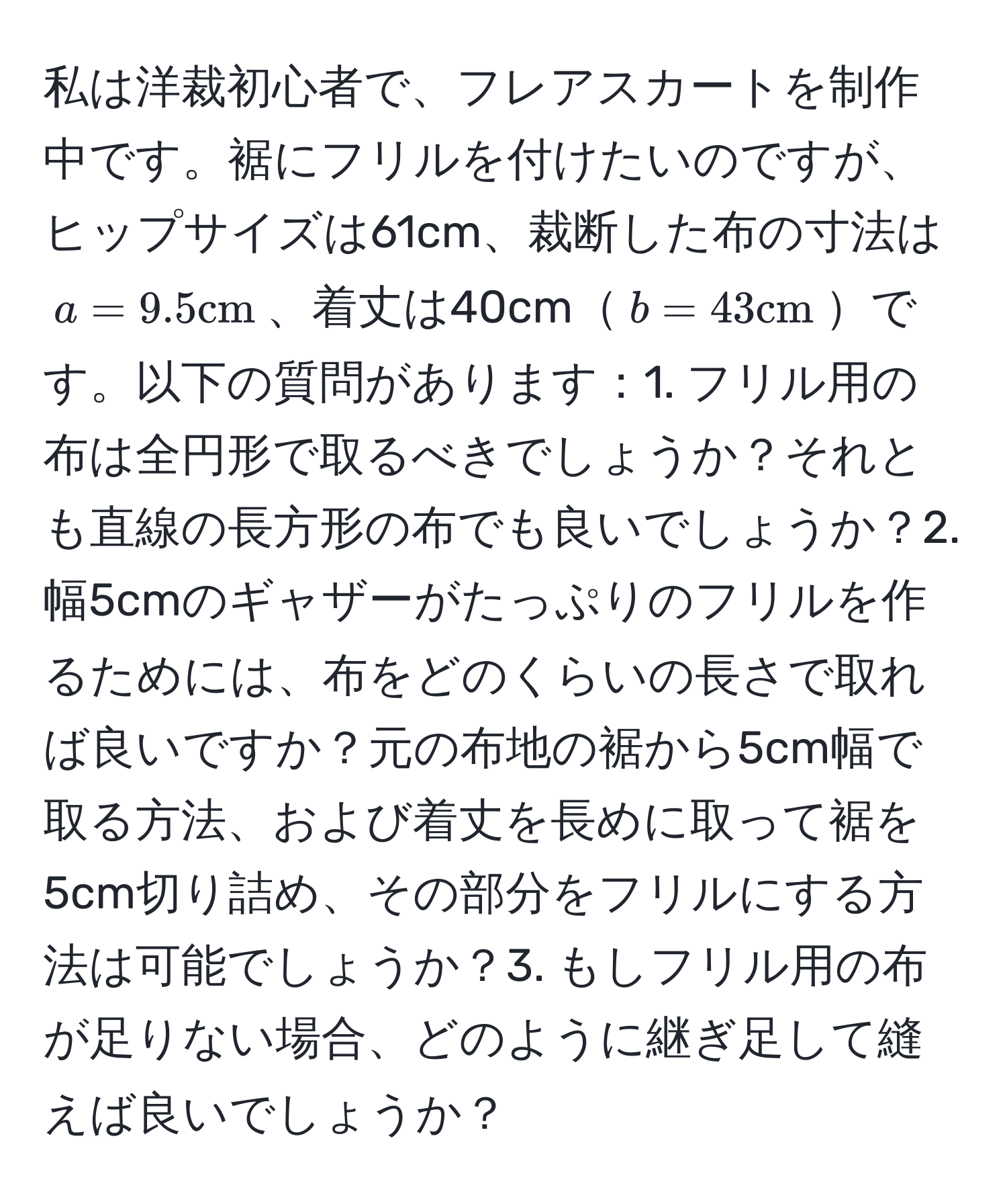 私は洋裁初心者で、フレアスカートを制作中です。裾にフリルを付けたいのですが、ヒップサイズは61cm、裁断した布の寸法は$a=9.5cm$、着丈は40cm$b=43cm$です。以下の質問があります：1. フリル用の布は全円形で取るべきでしょうか？それとも直線の長方形の布でも良いでしょうか？2. 幅5cmのギャザーがたっぷりのフリルを作るためには、布をどのくらいの長さで取れば良いですか？元の布地の裾から5cm幅で取る方法、および着丈を長めに取って裾を5cm切り詰め、その部分をフリルにする方法は可能でしょうか？3. もしフリル用の布が足りない場合、どのように継ぎ足して縫えば良いでしょうか？