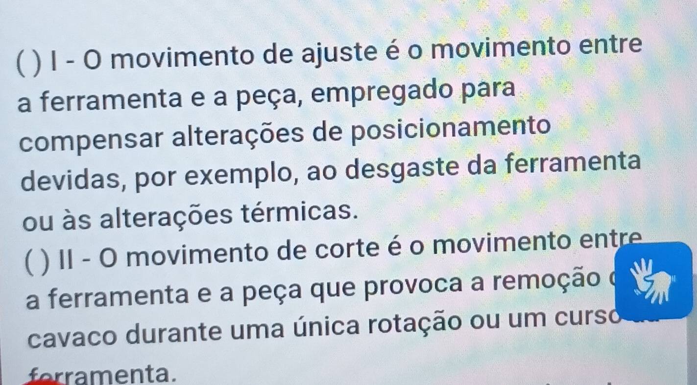 ( ) I - O movimento de ajuste é o movimento entre 
a ferramenta e a peça, empregado para 
compensar alterações de posicionamento 
devidas, por exemplo, ao desgaste da ferramenta 
ou às alterações térmicas. 
( ) II - O movimento de corte é o movimento entre 
a ferramenta e a peça que provoca a remoção o 
cavaco durante uma única rotação ou um curso 
forramenta.