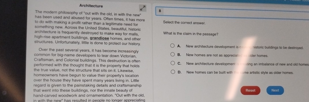 Architecture
8
The modern philosophy of "out with the old, in with the new"
has been used and abused for years. Often times, it has more Select the correct answer.
to do with making a profit rather than a legitimate need for
something new. Across the United States, beautiful, historic
architecture is frequently destroyed to make way for malls, What is the claim in the passage?
high-rise apartment buildings, grandiose homes, and other
structures. Unfortunately, little is done to protect our history. A. New architecture development is c historic buildings to be destroyed.
Over the past several years, it has become increasingly
common for big-name developers to tear down Victorian, B. New homes are not as appreciated as older homes.
Craftsman, and Colonial buildings. This destruction is often C. New architecture development is cre
performed with the thought that it is the property that holds ting an imbalance of new and old homes
the true value, not the structure that sits on it. Likewise, D. New homes can be built with the same artistic style as older homes.
homeowners have begun to value their property's location
over the house they have spent many years living in. Little
regard is given to the painstaking details and craftsmanship 
that went into these buildings, nor the innate beauty of Reset Next
hand-carved woodwork and ornamentation. "Out with the old,
in with the new" has resulted in people no longer appreciating