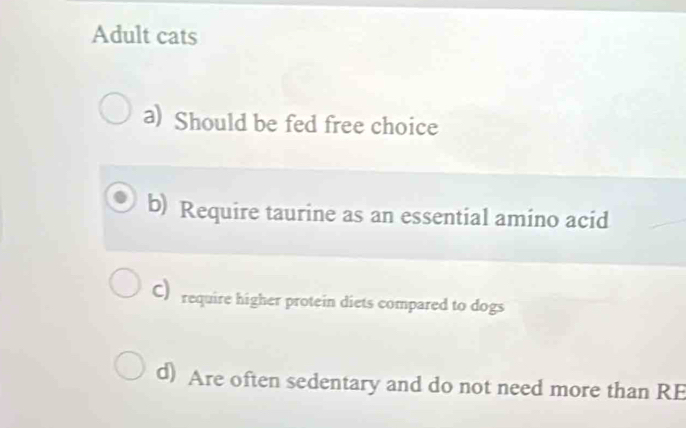 Adult cats
a) Should be fed free choice
b) Require taurine as an essential amino acid
C)require higher protein diets compared to dogs
d) Are often sedentary and do not need more than RE