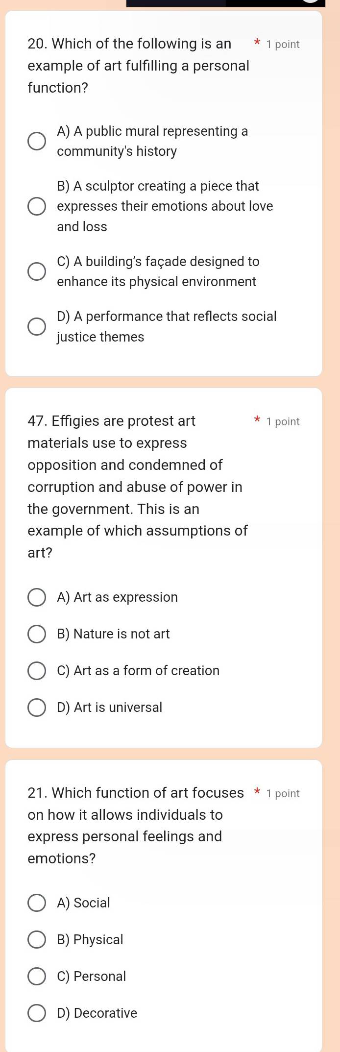 Which of the following is an 1 point
example of art fulfilling a personal
function?
A) A public mural representing a
community's history
B) A sculptor creating a piece that
expresses their emotions about love
and loss
C) A building's façade designed to
enhance its physical environment
D) A performance that reflects social
justice themes
47. Effigies are protest art 1 point
materials use to express
opposition and condemned of
corruption and abuse of power in
the government. This is an
example of which assumptions of
art?
A) Art as expression
B) Nature is not art
C) Art as a form of creation
D) Art is universal
21. Which function of art focuses * 1 point
on how it allows individuals to
express personal feelings and
emotions?
A) Social
B) Physical
C) Personal
D) Decorative