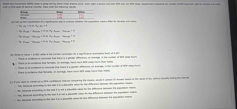 Rapid eye movement (REM) sleep is sleep during which most dreams occur. Each night a person has both REM and non-REM sleep. Researchers compared the number of REM hours per night for females and males
over a time span of several months. Data yield the following results.
(a) Set up the hypotheses of a significance test to analyze whether the population means differ for females and males.
H_0 mu _d=0vs. H_a:mu _d<0</tex>
H_0 male ' éfernale =0vs.H_a : rmale '''' Afemnale <0</tex>
H_0 'ale ''' Atemale =0vs.H_a : rale ''' éternale 0
H_0 : ''male '''' éerale =0vs.H_a ''' émale '' éfermale != 0
(b) Given p -value =0.001 0.001 what is the correct conclusion for a significance level(alpha level) of 0.05?
There is evidence to conclude that there is a gender difference, on average, in the number of REM sleep hours.
There is no evidence that females, on average, have more REM sleep hours than males.
There is no evidence to conclude that there is a gender difference, on average, in the number of REM sleep hours.
There is evidence that females, on average, have more REM sleep hours than males.
(c) If you were to construct a 95% confidence interval comparing the means, would it contain 0? Answer based on the result of(b) , without actually finding the interval.
Yes, because according to the test 0 is a plausible value for the difference between the population means.
No, because according to the test 0 is not a plausible value for the difference between the population means.
Yes, because according to the test 0 is not a plausible value for the difference between the population means.
No, because according to the test 0 is a plausible value for the difference between the population means.