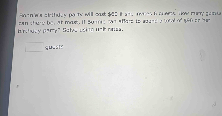 Bonnie's birthday party will cost $60 if she invites 6 guests. How many guests 
can there be, at most, if Bonnie can afford to spend a total of $90 on her 
birthday party? Solve using unit rates. 
□  . guests