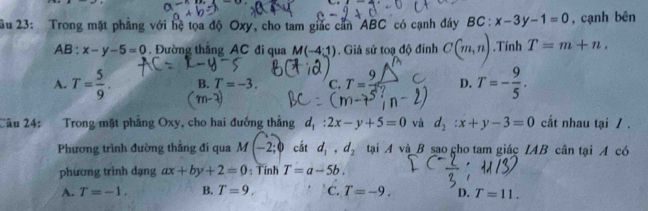 âu 23: Trong mặt phẳng với hệ tọa độ Oxy, cho tam giác căn ABC có cạnh đây BC:x-3y-1=0 , cạnh bên
AB : x-y-5=0 Đường thăng AC đi qua M(-4:1). Giả sử toạ độ đinh C(m,n).Tính T=m+n.
A. T= 5/9 . B. T=-3. C. T=frac 9 D. T=- 9/5 . 
Câu 24: Trong mặt phẳng Oxy, cho hai đướng thẳng d_1:2x-y+5=0 và d_2:x+y-3=0 cất nhau tại / .
Phương trình đường thắng đi qua M(-2;0 cất d_1, d_2 tại A và B sao cho tam giác IAB cân tại A có
phương trình dạng ax+by+2=0 : Tính T=a-5b.
A. T=-1. B. T=9, C. T=-9. D. T=11.