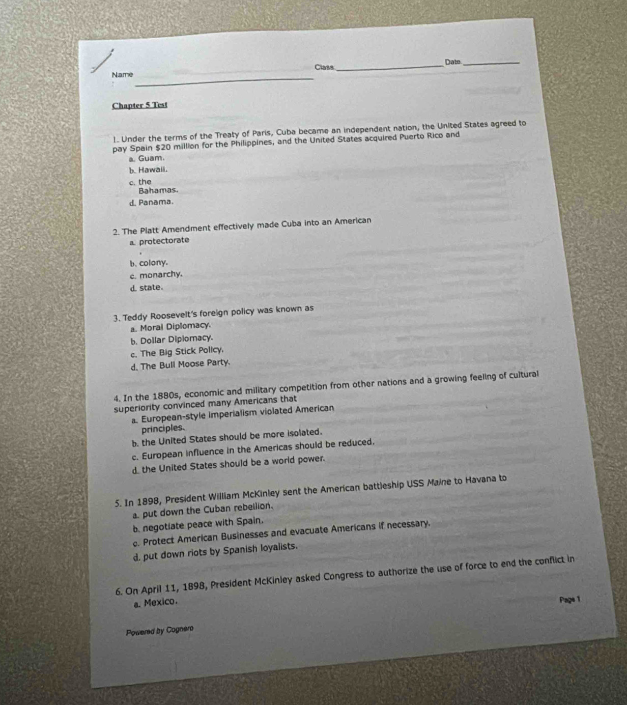 Date_
_
Name Class
Chapter 5 Test
1. Under the terms of the Treaty of Paris, Cuba became an independent nation, the United States agreed to
pay Spain $20 million for the Philippines, and the United States acquired Puerto Rico and
⊥ Guam.
b. Hawail.
c. the
Bahamas.
d. Panama.
2. The Platt Amendment effectively made Cuba into an American
a protectorate
b. colony.
c. monarchy.
d. state.
3. Teddy Roosevelt's foreign policy was known as
a. Moral Diplomacy.
b. Dollar Diplomacy.
c. The Big Stick Policy.
d. The Bull Moose Party.
4. In the 1880s, economic and military competition from other nations and a growing feeling of cultural
superiority convinced many Americans that. European-style imperialism violated American
principles.
b. the United States should be more isolated.
c. European influence in the Americas should be reduced,
d.the United States should be a world power.
5. In 1898, President William McKinley sent the American battleship USS Maine to Havana to
put down the Cuban rebellion.
b. negotiate peace with Spain.. Protect American Businesses and evacuate Americans if necessary.
d. put down riots by Spanish loyalists.
6. On April 11, 1898, President McKinley asked Congress to authorize the use of force to end the conflict in
a. Mexico.
Page 1
Powered by Cognero