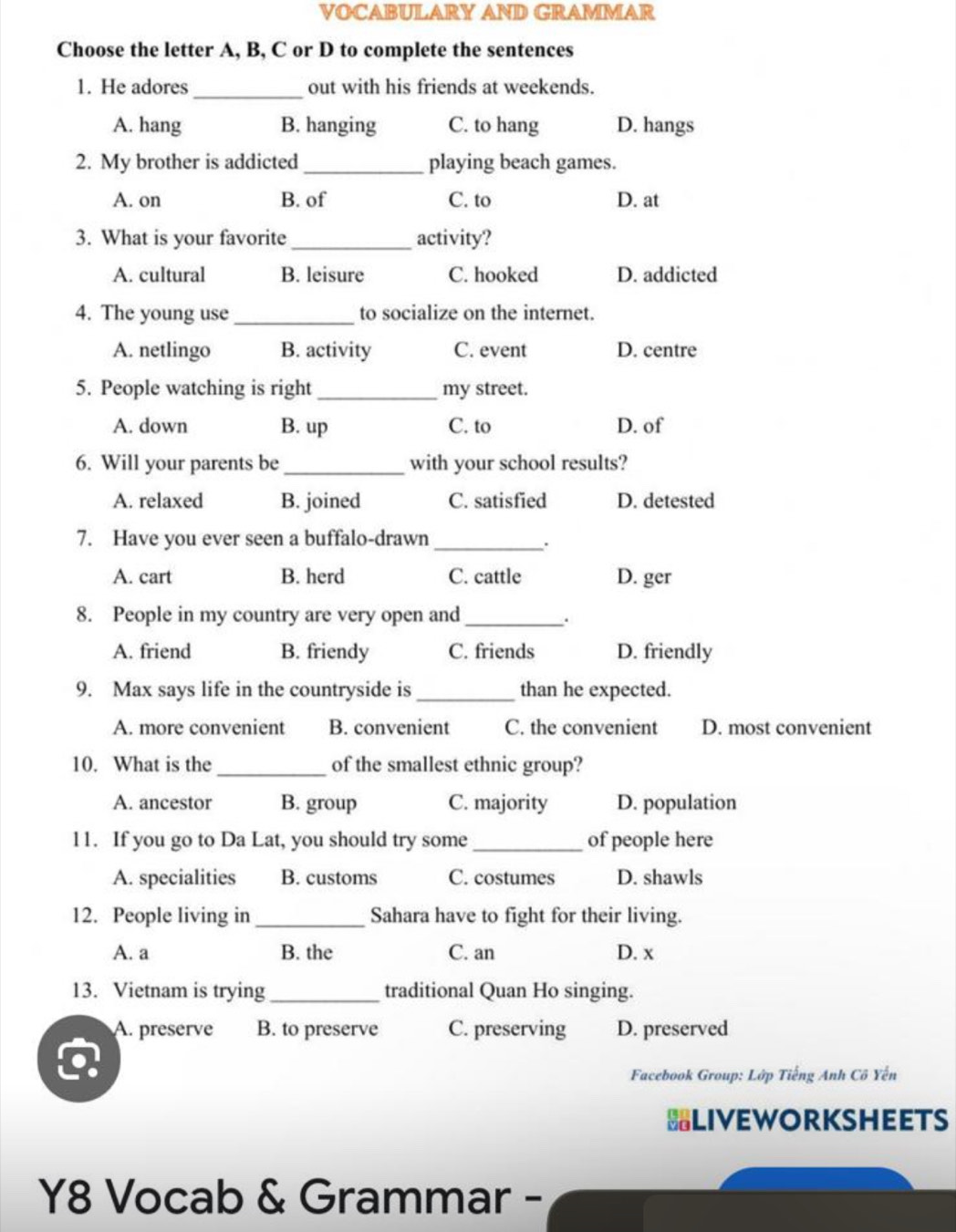 VOCABULARY AND GRAMMAR
Choose the letter A, B, C or D to complete the sentences
1. He adores_ out with his friends at weekends.
A. hang B. hanging C. to hang D. hangs
2. My brother is addicted _playing beach games.
A. on B. of C. to D. at
3. What is your favorite _activity?
A. cultural B. leisure C. hooked D. addicted
4. The young use _to socialize on the internet.
A. netlingo B. activity C. event D. centre
5. People watching is right _my street.
A. down B. up C. to D. of
6. Will your parents be_ with your school results?
A. relaxed B. joined C. satisfied D. detested
7. Have you ever seen a buffalo-drawn_
.
A. cart B. herd C. cattle D. ger
8. People in my country are very open and_
.
A. friend B. friendy C. friends D. friendly
9. Max says life in the countryside is _than he expected.
A. more convenient B. convenient C. the convenient D. most convenient
10. What is the _of the smallest ethnic group?
A. ancestor B. group C. majority D. population
11. If you go to Da Lat, you should try some _of people here
A. specialities B. customs C. costumes D. shawls
12. People living in _Sahara have to fight for their living.
A. a B. the C. an D. x
13. Vietnam is trying_ traditional Quan Ho singing.
A. preserve B. to preserve C. preserving D. preserved
Facebook Group: Lớp Tiếng Anh Cô Yến
BLIVEWORKSHEETS
Y8 Vocab & Grammar -