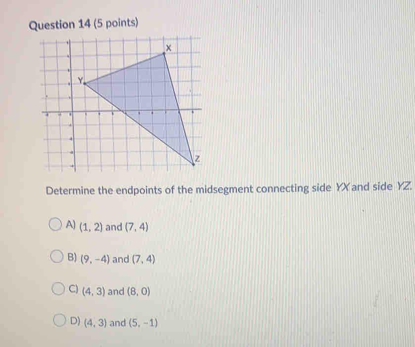 Determine the endpoints of the midsegment connecting side YX and side YZ.
A) (1,2) and (7,4)
B) (9,-4) and (7,4)
C) (4,3) and (8,0)
D) (4,3) and (5,-1)