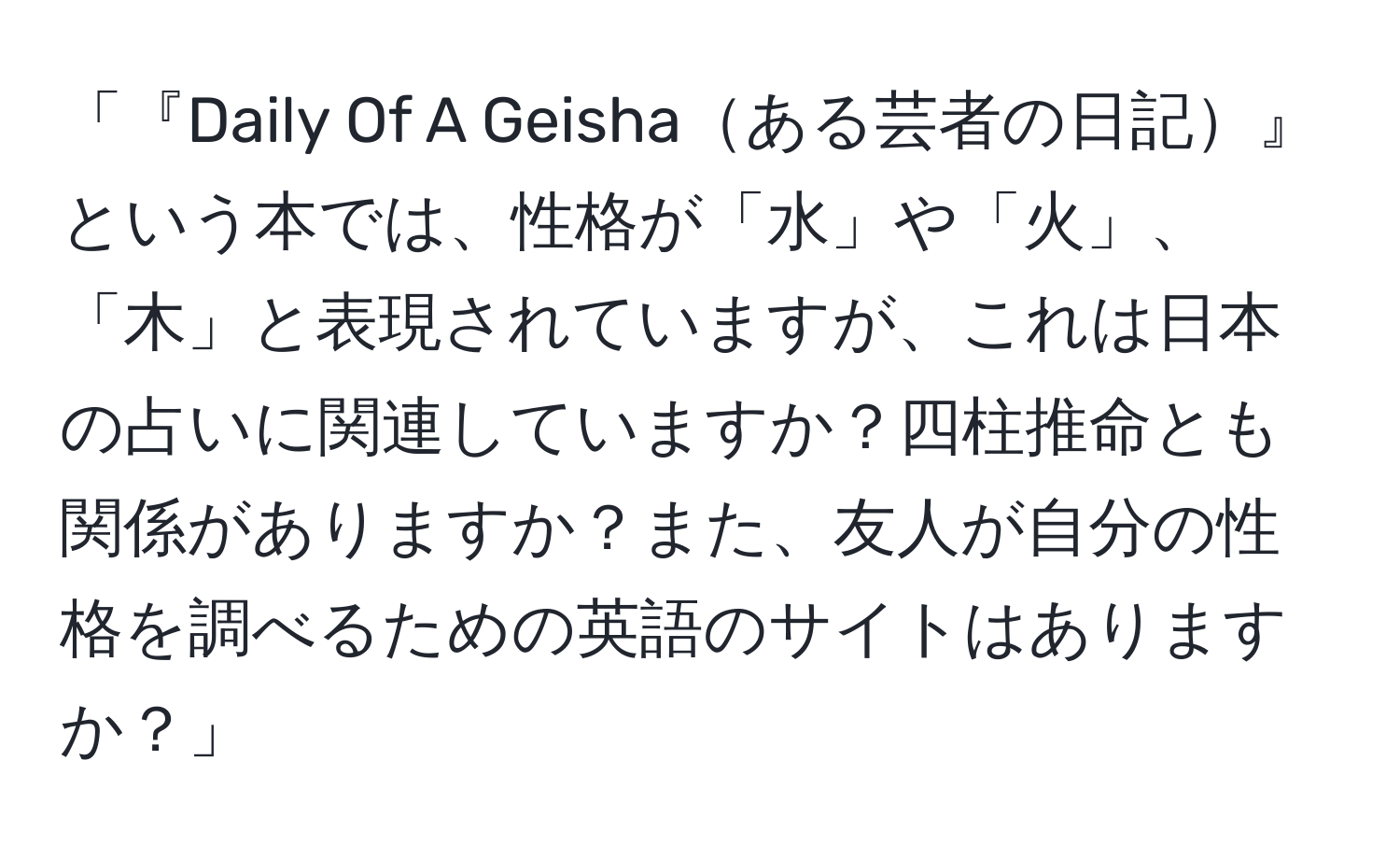 「『Daily Of A Geishaある芸者の日記』という本では、性格が「水」や「火」、「木」と表現されていますが、これは日本の占いに関連していますか？四柱推命とも関係がありますか？また、友人が自分の性格を調べるための英語のサイトはありますか？」