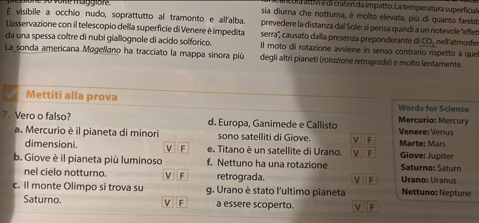 cora attivr e di craterí da impatto. La temperatura superficial
Dressione 9o voite maggiore. sia diurna che notturna, è molto elevata, più di quanto farebb
È visibile a occhio nudo, soprattutto al tramonto e all'alba. prevedere la distanza dal Sole: sí pensa quindi a un notevole 'effet
Losservazione con il telescopio della superficie di Venere è impedita serra'', causato dalla presenza preponderante di CO_2 nell'atmosfer
da una spessa coltre di nubi giallognole di acido solforico.
La sonda americana Magellano ha tracciato la mappa sinora più Il moto di rotazione avviene in senso contrario rispetto a que
degli altri pianeti (rotazione retrograda) e molto lentamente.
Mettiti alla prova Words for Science
7. Vero o falso? d. Europa, Ganimede e Callisto
Mercurio: Mercury
Venere: Venus
a. Mercurio è il pianeta di minori sono satelliti di Giove. V F Marte: Mars
V F
dimensioni. e. Titano è un satellite di Urano. V F Giove: Jupiter
b. Giove è il pianeta più luminoso f. Nettuno ha una rotazione Saturno: Saturn
nel cielo notturno. V F retrograda. V F Urano: Uranus
c. Il monte Olimpo si trova su g. Urano è stato l'ultimo pianeta Nettuno: Neptune
Saturno. V F a essere scoperto. V F