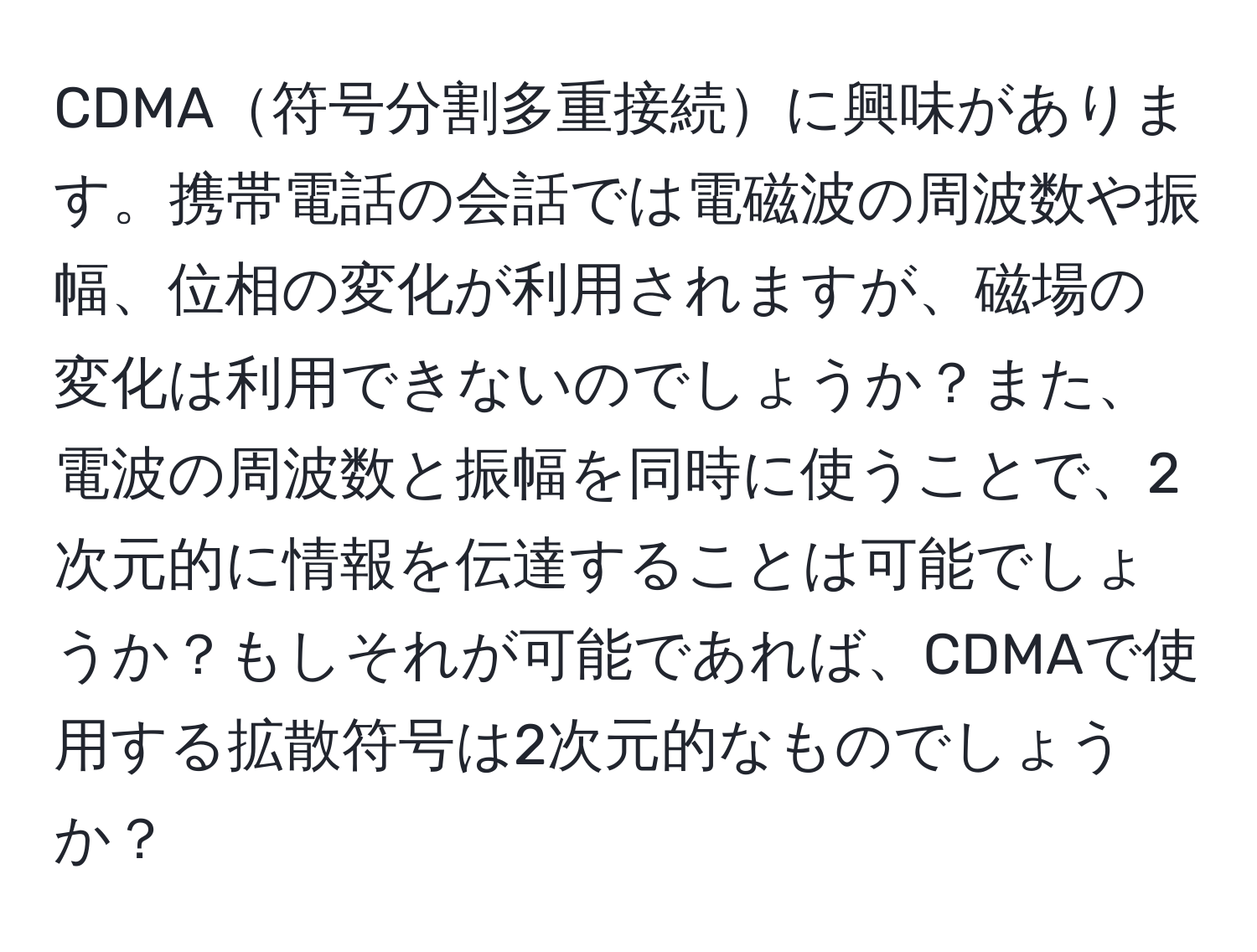 CDMA符号分割多重接続に興味があります。携帯電話の会話では電磁波の周波数や振幅、位相の変化が利用されますが、磁場の変化は利用できないのでしょうか？また、電波の周波数と振幅を同時に使うことで、2次元的に情報を伝達することは可能でしょうか？もしそれが可能であれば、CDMAで使用する拡散符号は2次元的なものでしょうか？