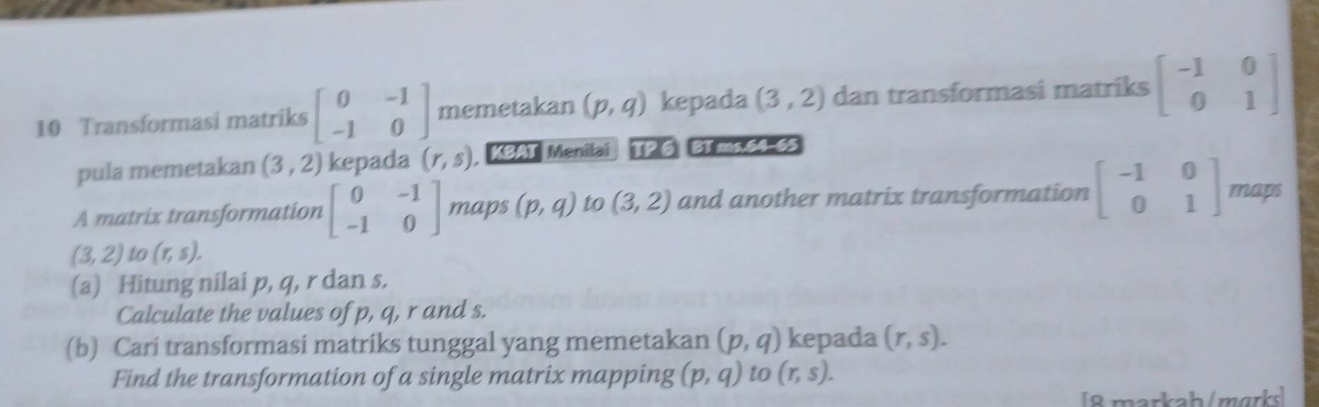 Transformasi matriks beginbmatrix 0&-1 -1&0endbmatrix memetakan (p,q) kepada (3,2) dan transformasi matriks beginbmatrix -1&0 0&1endbmatrix
pula memetakan (3,2) kepada (r,s) , KBAT Menilai 1P6 B1 ms 64-65 
A matrix transformation beginbmatrix 0&-1 -1&0endbmatrix maps (p,q) to (3,2) and another matrix transformation beginbmatrix -1&0 0&1endbmatrix maps
(3,2) to (r,s). 
(a) Hitung nilai p, q, r dan s. 
Calculate the values of p, q, r and s. 
(b) Cari transformasi matriks tunggal yang memetakan (p,q) kepada (r,s). 
Find the transformation of a single matrix mapping (p,q) to (r,s). 
[8 markah/mɑrks