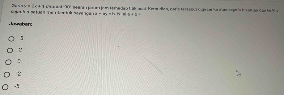 Garis y=2x+1 dirotasi -90° searah jarum jam terhadap titik asal. Kemudian, garis tersebut digeser ke atas sejauh b satuan dan ke kiri
sejauh a satuan membentuk bayangan x-ay=b. Nilai a+b=
Jawaban:
5
2
0
-2
-5