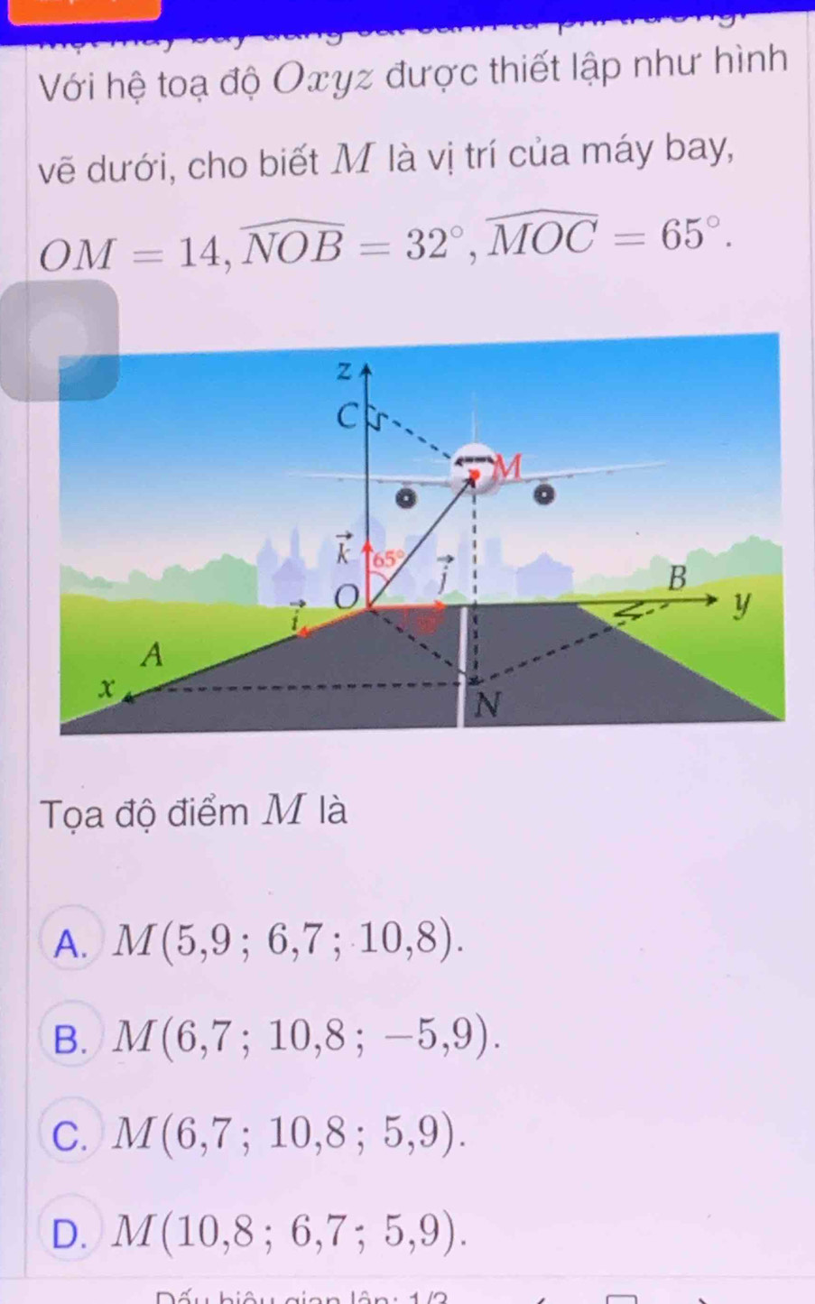 Với hệ toạ độ Oxyz được thiết lập như hình
vẽ dưới, cho biết M là vị trí của máy bay,
OM=14,widehat NOB=32°,widehat MOC=65°.
Tọa độ điểm M là
A. M(5,9;6,7;10,8).
B. M(6,7;10,8;-5,9).
C. M(6,7;10,8;5,9).
D. M(10,8;6,7;5,9).