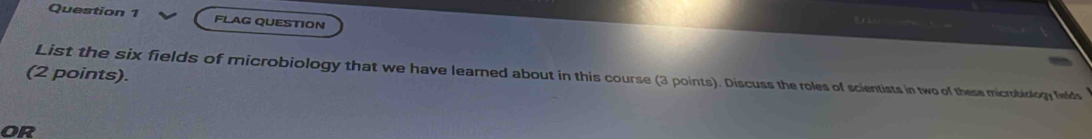 FLAG QUESTION 
(2 points). List the six fields of microbiology that we have learned about in this course (3 points). Discuss the roles of scientists in two of these microbiology fields 
or