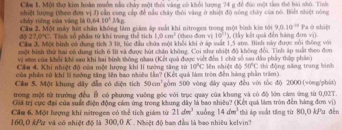 Một thợ kim hoàn muốn nấu chảy một thỏi vàng có khối lượng 74 g để đúc một tầm thẻ bài nhỏ. Tính
nhiệt lượng (theo đơn vị J) cần cung cấp để nấu chảy thỏi vàng ở nhiệt độ nóng chảy của nó. Biết nhiệt nóng
chảy riêng của vàng là 0,64.10^5J/kg.
Cầu 2. Một máy hút chân không làm giảm áp suất khí nitrogen trong một bình kín tới 9,0.10^(-10)Pa ở nhiệt
độ 27,0°C. Tính số phân tử khí trong thể tích 1,0cm^3 (theo đơn vị 10^(11)) , (lấy kết quả đến hàng đơn vị).
Cầu 3. Một bình có dung tích 3 lít, lúc đầu chứa một khối khí ở áp suất 1,5 atm. Bình này được nối thông với
một bình thứ hai có dung tích 6 lít và được hút chân không. Coi như nhiệt độ không đổi. Tính áp suất theo đơn
vị atm của khối khí sau khi hai bình thông nhau (Kết quả được viết đến 1 chữ số sau dấu phẩy thập phân)
Câu 4. Khi nhiệt độ của một lượng khí lí tưởng tăng từ 10°C lên nhiệt độ 50°C thì động năng trung bình
của phần tử khí lí tưởng tăng lên bao nhiêu lần? (Kết quả làm tròn đến hàng phần trăm).
Câu 5. Một khung dây dẫn có diện tích 50cm^2 gồm 500 vòng dây quay đều với tốc độ 2000 (vòng/phút)
trong một từ trường đều vector B có phương vuông góc với trục quay của khung và có độ lớn cảm ứng từ 0,02T.
Giá trị cực đại của suất điện động cảm ứng trong khung dây là bao nhiêu? (Kết quả làm tròn đến hàng đơn vị)
Cầu 6. Một lượng khí nitrogen có thể tích giảm từ 21dm^3 xuống 14dm^3 thì áp suất tăng từ 80,0 kPa đến
160,0 kPa và có nhiệt độ là 300,0 K . Nhiệt độ ban đầu là bao nhiêu kelvin?