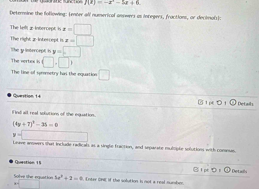 onsider the quauratic function f(x)=-x^2-5x+6. 
Determine the following: (enter all numerical answers as integers, fractions, or decimals): 
The left x-intercept is x=□
The right x-intercept is x=□
The y intercept is y=□
The vertex is (□ , ,□ ;
The line of symmetry has the equation □ 
Question 14 [ 1 pt つ 1 ⓘ Details 
Find all real solutions of the equation.
(4y+7)^2-35=0
y=□
Leave answers that include radicals as a single fraction, and separate multiple solutions with commas. 
Question 15 1 pt O 1 ⓘ Details 
Solve the equation 5x^2+2=0. Enter DNE if the solution is not a real number.
x=□