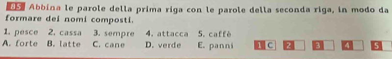 dS Abbina le parole della prima riga con le parole della seconda riga, in modo da
formare dei nomi composti.
1. pesce 2. cassa 3. sempre 4. attacca 5. caffè
A. forte B. latte C. cane D. verde E. panni 1 C 2 3 4