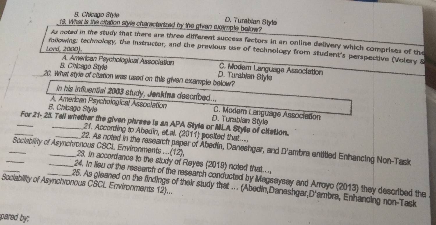 B. Chicago Style
D. Turabian Style
19. What is the citation style characterized by the given example below?
As noted in the study that there are three different success factors in an online delivery which comprises of the
Lord, 2000).
following: technology, the Instructor, and the previous use of technology from student's perspective (Volery 8
A. American Psychological Association C. Modern Language Association
B. Chicago Style
D. Turabian Style
_20. What style of citation was used on this given example below?
In his influential 2003 study, Jenkins described..,
A. American Psychological Assoclation C. Moder Language Association
B. Chicago Style
D. Turabian Style
_For 21- 25. Tell whether the given phrase is an APA Style or MLA Style of citation.
21. According to Abedin, et.al. (2011) posited that....
_
_Sociability of Asynchronous CSCL Environments ...(12),
_22. As noted in the research paper of Abedin, Daneshgar, and D' ambra entitied Enhancing Non-Task
_
23. In accordance to the study of Reyes (2019) noted that...,
_24. In lieu of the research of the research conducted by Magsaysay and Arroyo (2013) they described the
Sociability of Asynchronous CSCL Environments 12)... 25. As gleaned on the findings of their study that ... (Abedin,Daneshgar, D *ambra, Enhancing non-Task
pared by: