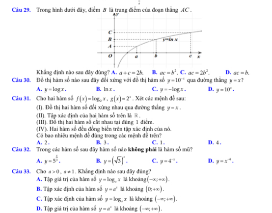 Trong hình dưới đây, điểm B là trung điểm của đoạn thẳng AC .
Khẳng định nào sau đây đúng? A. a+c=2b. B. ac=b^2. C. ac=2b^2. D. ac=b.
Câu 30. Đồ thị hàm số nào sau đây đối xứng với đồ thị hàm số y=10^(-x) qua đường thẳng y=x ?
A. y=log x. B. ln x. C. y=-log x. D. y=10^x.
Câu 31. Cho hai hàm số f(x)=log _2x,g(x)=2^x. Xét các mệnh de^(frac 1)e sau:
(I). Đồ thị hai hàm số đối xứng nhau qua đường thẳng y=x.
(II). Tập xác định của hai hàm số trên là ® ,
(III). Đồ thị hai hàm số cắt nhau tại đúng 1 điểm.
(IV). Hai hàm số đều đồng biển trên tập xác định của nó.
Có bao nhiêu mệnh đề đúng trong các mệnh đề trên?
A. 2 . B. 3 . C. 1. D. 4 ,
Câu 32. Trong các hàm số sau đây hàm số nào không phải là hàm số mũ?
A. y=5^(frac x)3. B. y=(sqrt(3))^x. C. y=4^(-x). D. y=x^(-4).
Câu 33. Cho a>0,a!= 1. Khẳng định nào sau đây đúng?
A. Tập giá trị của hàm số y=log _ax là khoảng (-∈fty ;+∈fty ).
B. Tập xác định của hàm số y=a^x là khoáng (0;+∈fty ).
C. Tập xác định của hàm số y=log _4x là khoảng (-∈fty ;+∈fty ).
D. Tập giá trị của hàm số y=a^x là khoáng (-∈fty ;+∈fty ).