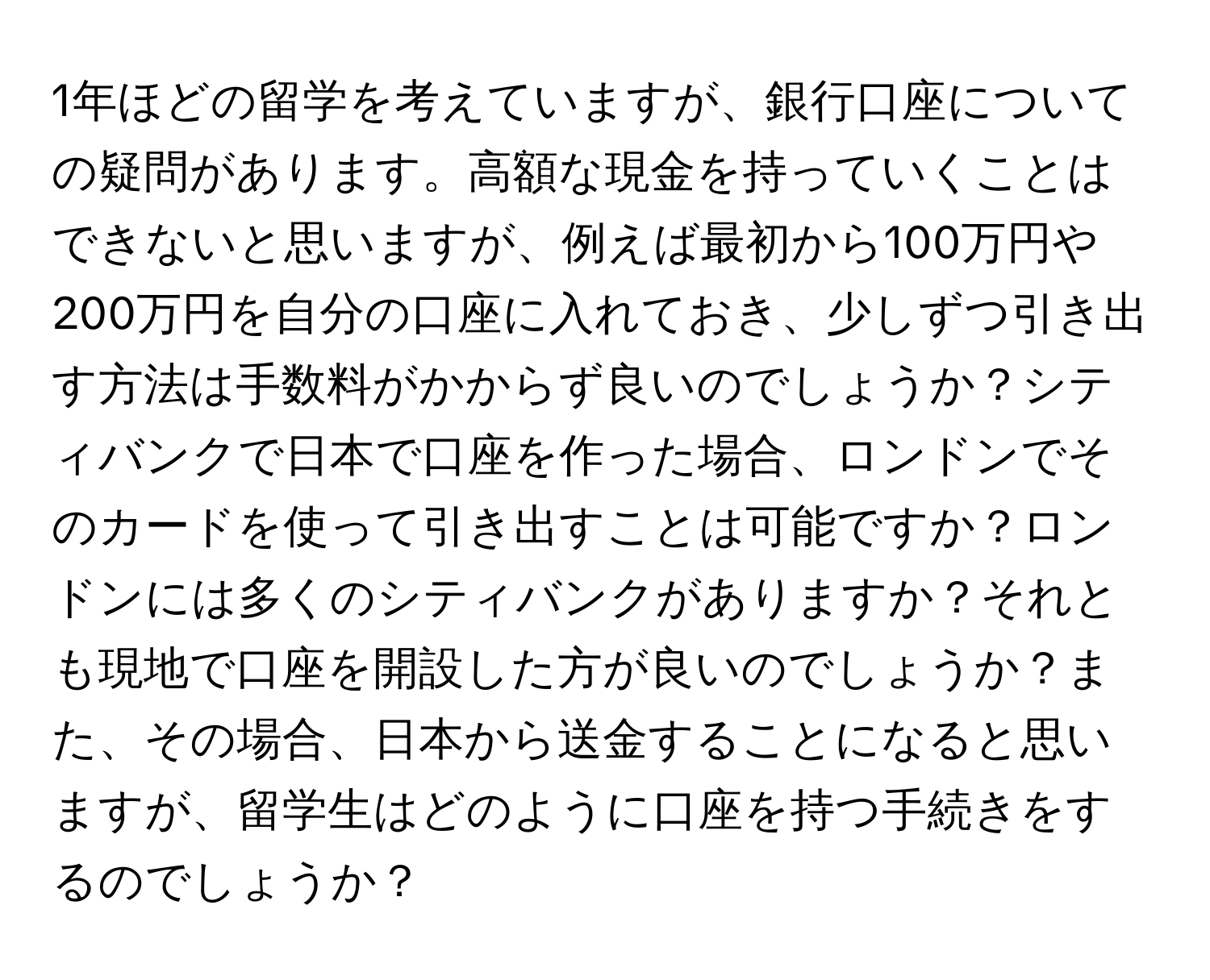 1年ほどの留学を考えていますが、銀行口座についての疑問があります。高額な現金を持っていくことはできないと思いますが、例えば最初から100万円や200万円を自分の口座に入れておき、少しずつ引き出す方法は手数料がかからず良いのでしょうか？シティバンクで日本で口座を作った場合、ロンドンでそのカードを使って引き出すことは可能ですか？ロンドンには多くのシティバンクがありますか？それとも現地で口座を開設した方が良いのでしょうか？また、その場合、日本から送金することになると思いますが、留学生はどのように口座を持つ手続きをするのでしょうか？