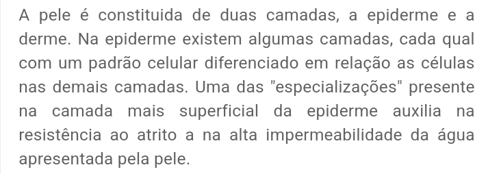 A pele é constituida de duas camadas, a epiderme e a 
derme. Na epiderme existem algumas camadas, cada qual 
com um padrão celular diferenciado em relação as células 
nas demais camadas. Uma das "especializações" presente 
na camada mais superficial da epiderme auxilia na 
resistência ao atrito a na alta impermeabilidade da água 
apresentada pela pele.