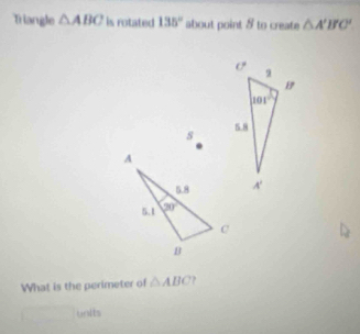 Triangle △ ABC is rotated 135° about point 8 to create △ A'B'C'
s 
What is the perimeter of △ ABC.
units