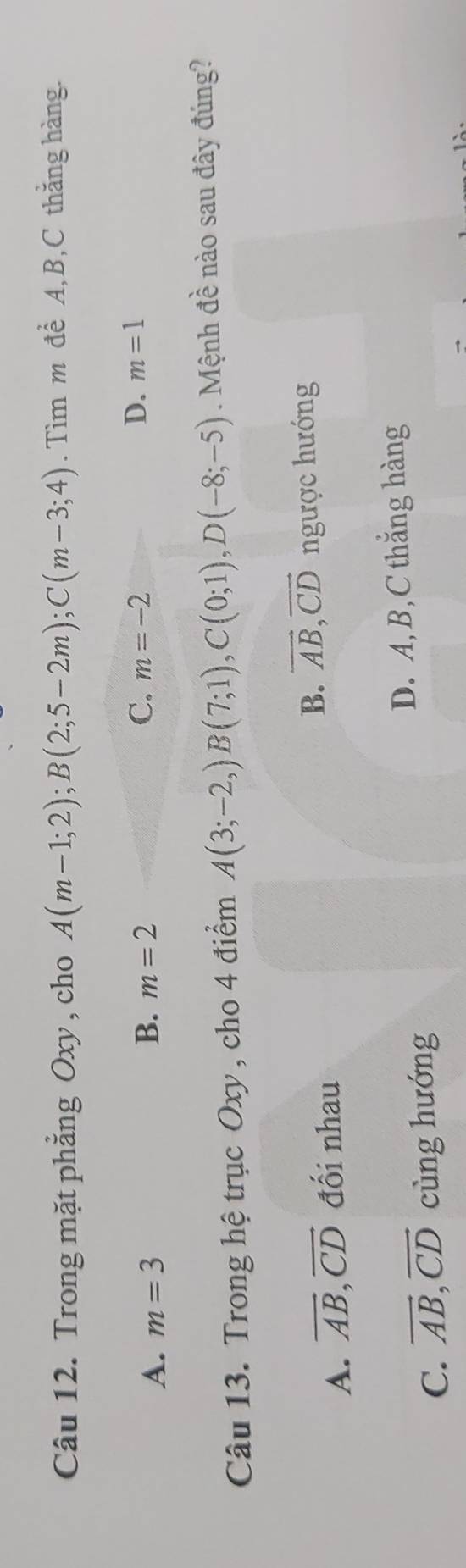 Trong mặt phẳng Oxy , cho A(m-1;2); B(2;5-2m); C(m-3;4). Tìm m đề A, B, C thắng hàng.
B. m=2 C. D. m=1
A. m=3 m=-2
Câu 13. Trong hệ trục Oxy , cho 4 điểm A(3;-2,)B(7;1), C(0;1), D(-8;-5). Mệnh đề nào sau đây đúng?
A. overline AB, overline CD đối nhau B. vector AB, vector CD ngược hướng
D. A, B, C thắng hàng
C. vector AB, vector CD cùng hướng