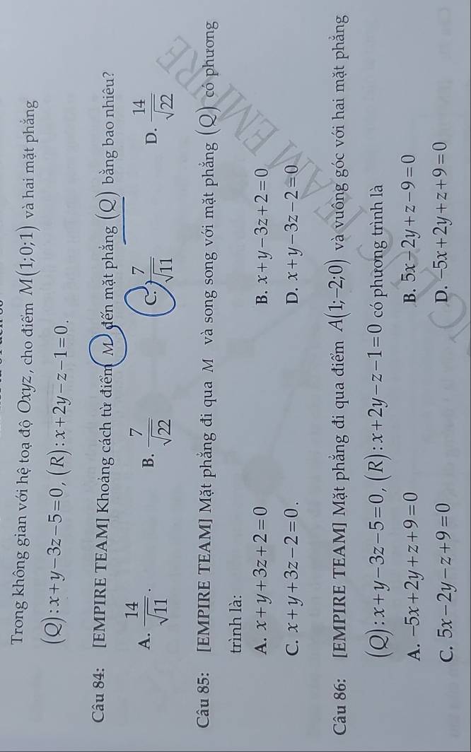 Trong không gian với hệ toạ độ Oxyz , cho điểm M(1;0;1) và hai mặt phẳng
(Q) = x+y-3z-5=0 , (R) : x+2y-z-1=0. 
Câu 84: [EMPIRE TEAM] Khoảng cách từ điểm M đến mặt phẳng (Q) bằng bao nhiêu?
A.  14/sqrt(11) .  7/sqrt(22)   7/sqrt(11)   14/sqrt(22) 
B.
C.
D.
Câu 85: [EMPIRE TEAM] Mặt phẳng đi qua M và song song với mặt phẳng (Q) có phương
trình là:
A. x+y+3z+2=0 B. x+y-3z+2=0
C. x+y+3z-2=0. D. x+y-3z-2=0
Câu 86: [EMPIRE TEAM] Mặt phẳng đi qua điểm A(1;-2;0) và vuông góc với hai mặt phẳng
(Q): x+y-3z-5=0 , (R) : x+2y-z-1=0 có phương trình là
B.
A. -5x+2y+z+9=0 5x-2y+z-9=0
D.
C. 5x-2y-z+9=0 -5x+2y+z+9=0