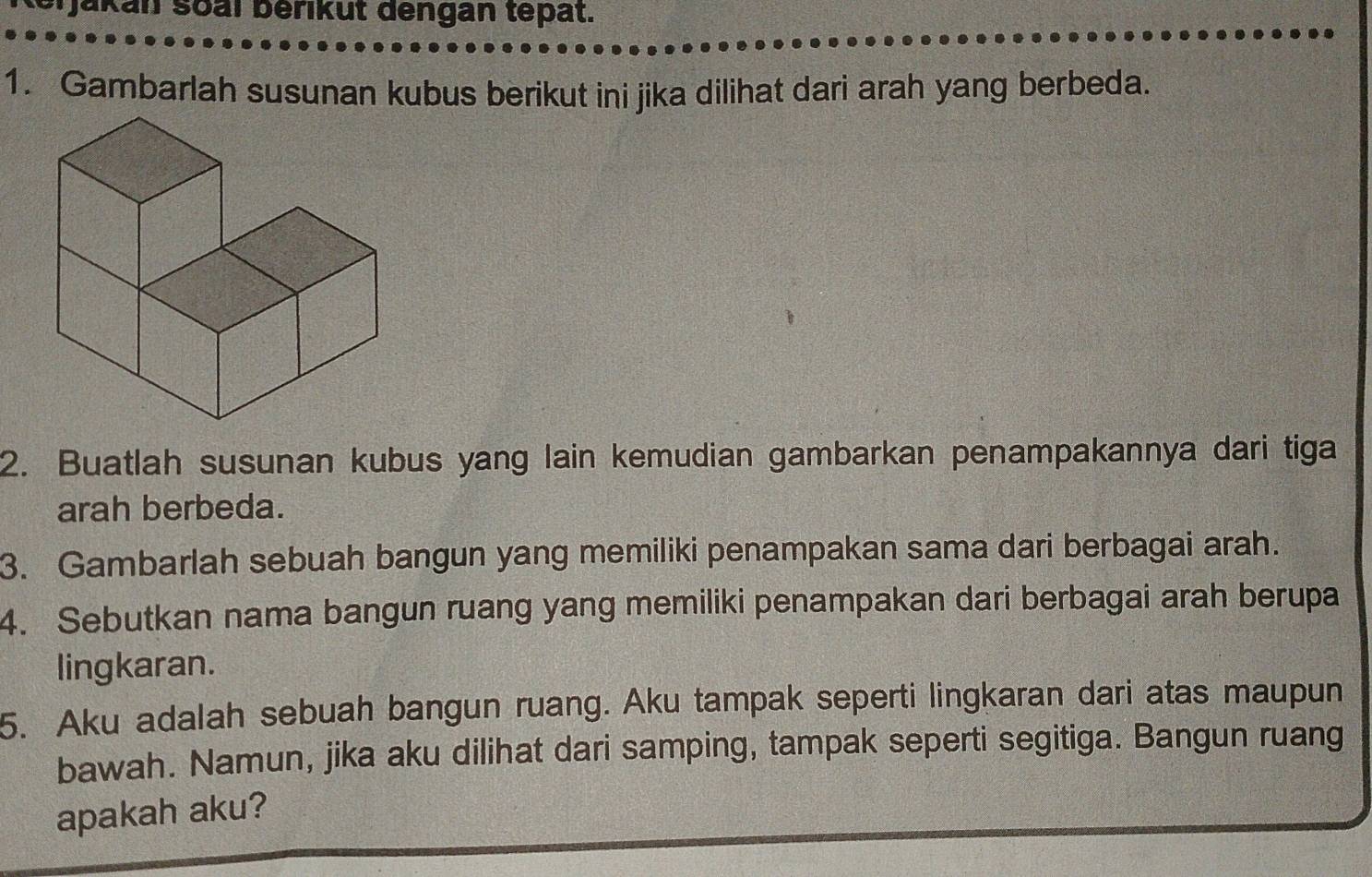 Jakan soal berikut dengan tepat. 
1. Gambarlah susunan kubus berikut ini jika dilihat dari arah yang berbeda. 
2. Buatlah susunan kubus yang lain kemudian gambarkan penampakannya dari tiga 
arah berbeda. 
3. Gambarlah sebuah bangun yang memiliki penampakan sama dari berbagai arah. 
4. Sebutkan nama bangun ruang yang memiliki penampakan dari berbagai arah berupa 
lingkaran. 
5. Aku adalah sebuah bangun ruang. Aku tampak seperti lingkaran dari atas maupun 
bawah. Namun, jika aku dilihat dari samping, tampak seperti segitiga. Bangun ruang 
apakah aku?