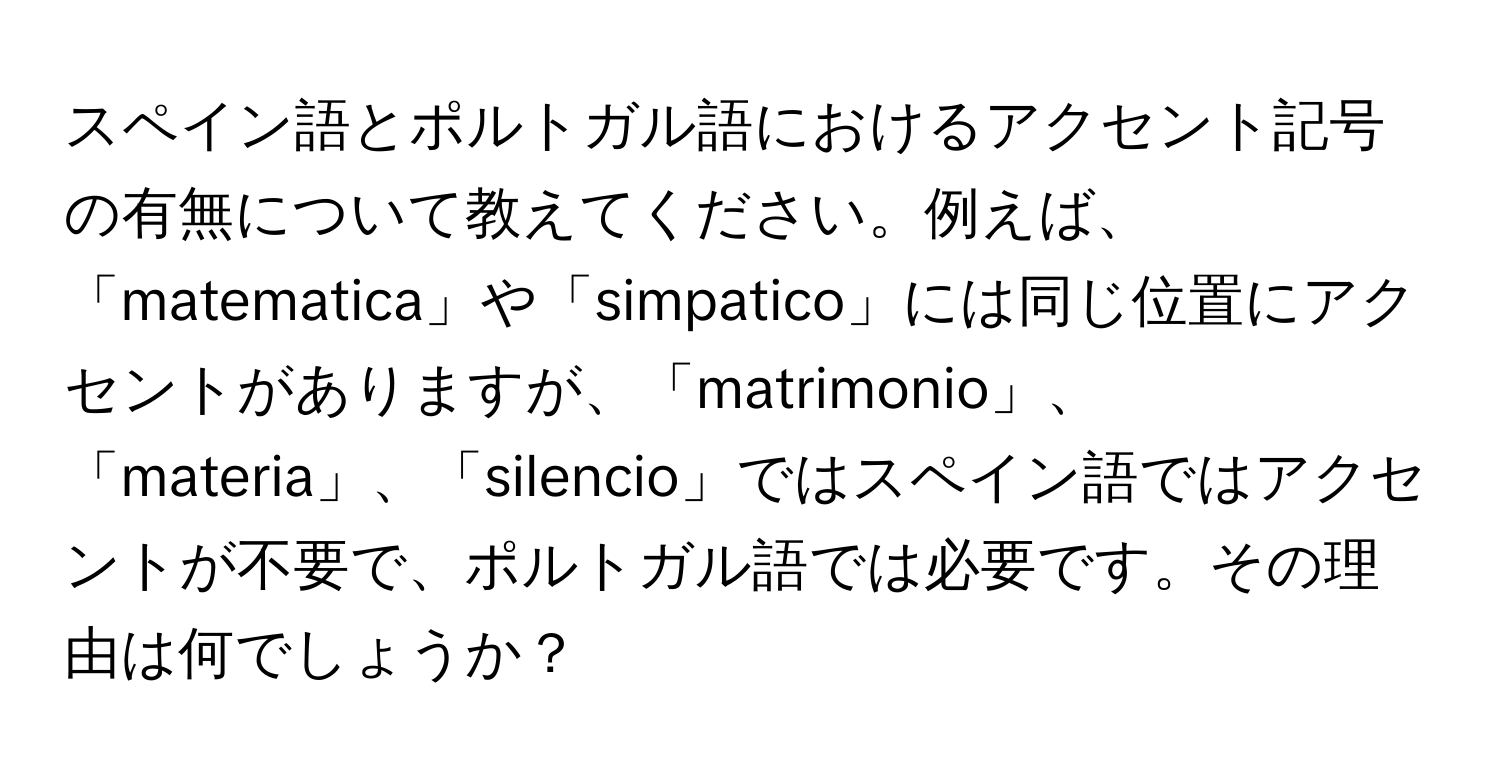 スペイン語とポルトガル語におけるアクセント記号の有無について教えてください。例えば、「matematica」や「simpatico」には同じ位置にアクセントがありますが、「matrimonio」、「materia」、「silencio」ではスペイン語ではアクセントが不要で、ポルトガル語では必要です。その理由は何でしょうか？