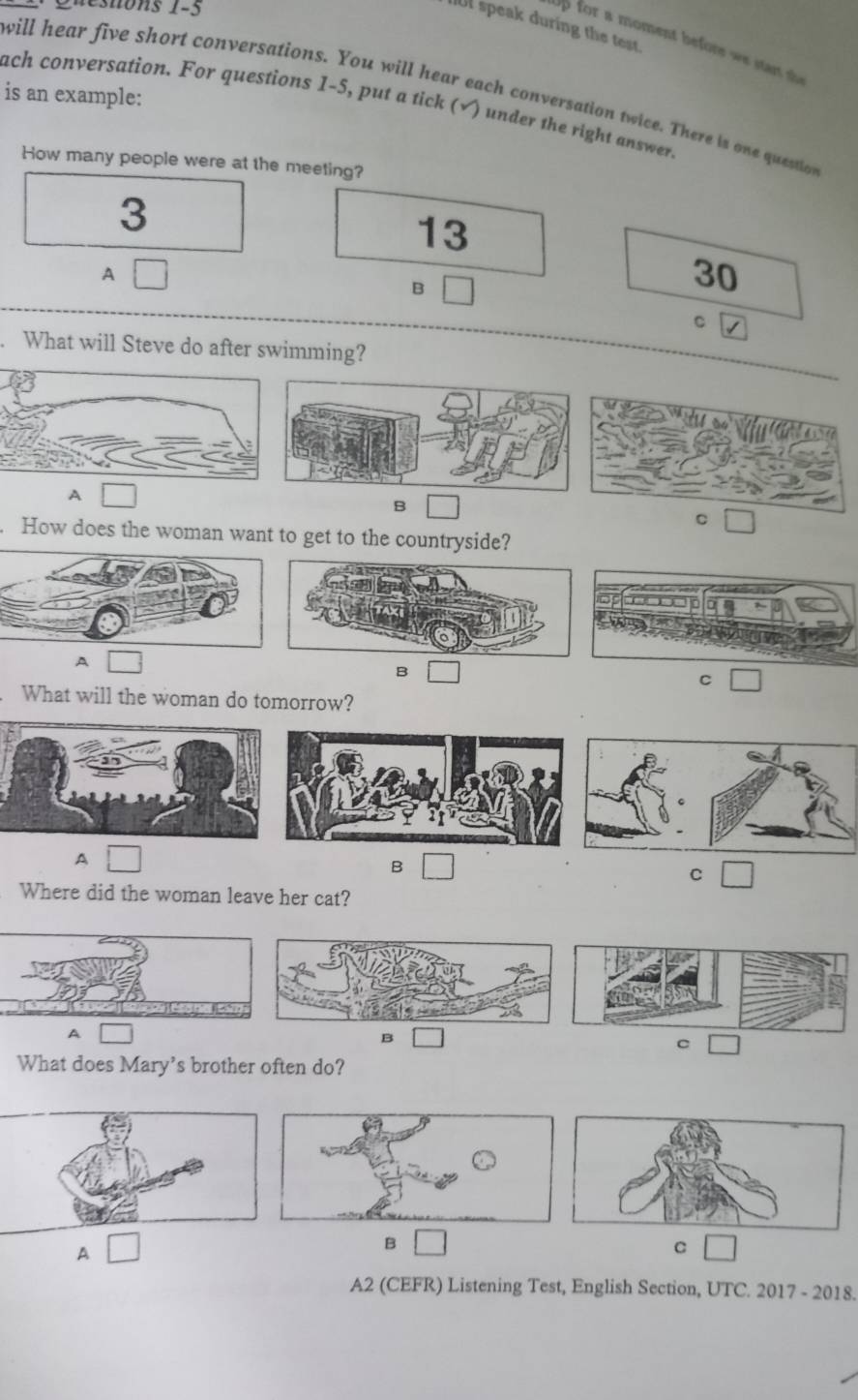 enons 1-5
l speak during the test
up for a moment before we star s 
will hear five short conversations. You will hear each conversation twice. There is one question
is an example: ach conversation. For questions 1-5, put a tick (√) under the right answer.
How many people were at the meeting?
3
13
A
B
30
C
. What will Steve do after swimming?
A
B
C
. How does the woman want to get to the countryside?
A
B
C
. What will the woman do tomorrow?
A
B
C
Where did the woman leave her cat?
A
B
C
What does Mary's brother often do?
A
B
C
A2 (CEFR) Listening Test, English Section, UTC. 2017 - 2018.