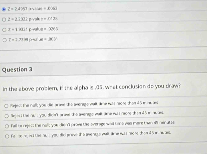 Z=2.4957 p-value =.0063
Z=2.2322 p-value =.0128
Z=1.9331 p-value =.0266
Z=2.7399 p-value =.0031
Question 3
In the above problem, if the alpha is . 05, what conclusion do you draw?
Reject the null; you did prove the average wait time was more than 45 minutes
Reject the null; you didn't prove the average wait time was more than 45 minutes.
Fail to reject the null; you didn't prove the average wait time was more than 45 minutes
Fail to reject the null; you did prove the average wait time was more than 45 minutes.