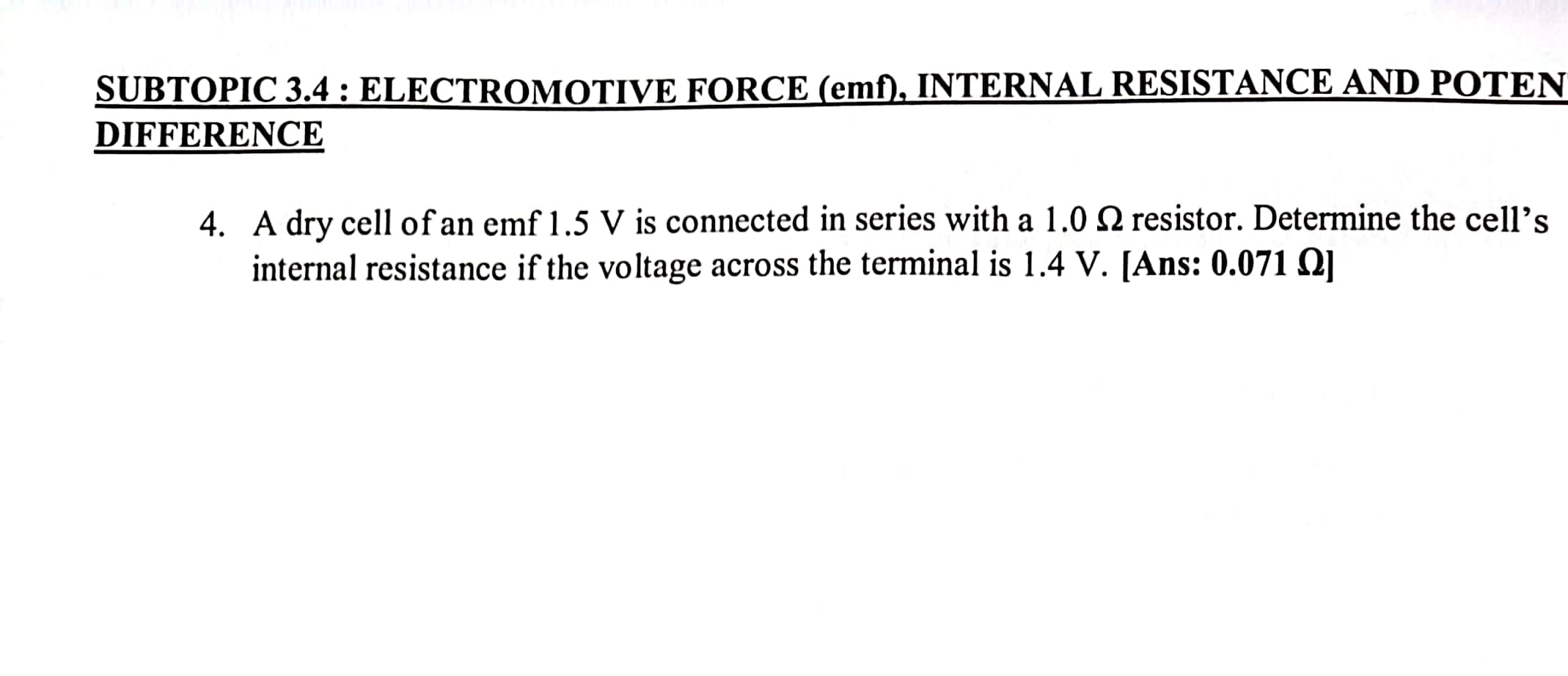 SUBTOPIC 3.4 : ELECTROMOTIVE FORCE (emf), INTERNAL RESISTANCE AND POTEN 
DIFFERENCE 
4. A dry cell of an emf 1.5 V is connected in series with a 1.0 Ω resistor. Determine the cell’s 
internal resistance if the voltage across the terminal is 1.4 V. [Ans: 0.071Ω ]