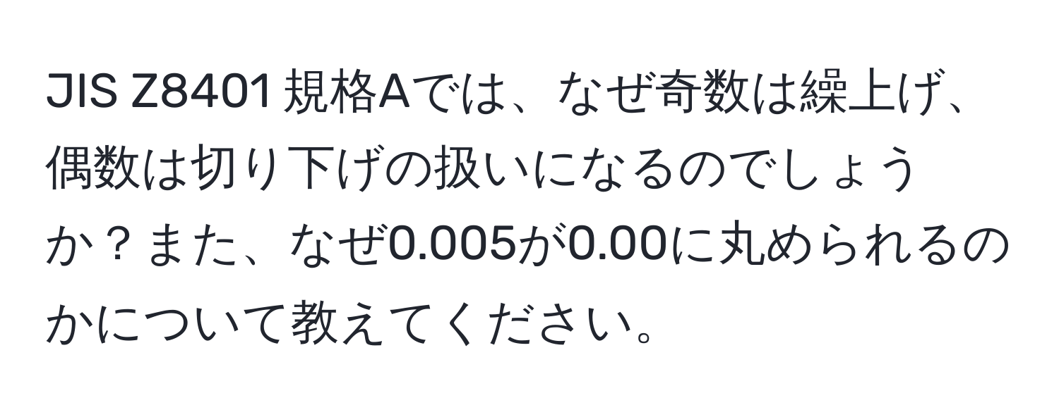 JIS Z8401 規格Aでは、なぜ奇数は繰上げ、偶数は切り下げの扱いになるのでしょうか？また、なぜ0.005が0.00に丸められるのかについて教えてください。