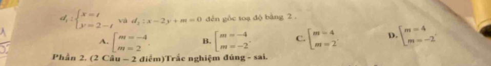 d_1:beginarrayl x=t y=2-tendarray. và d_2:x-2y+m=0 đến gốc toạ độ bằng 2.
A. beginarrayl m=-4 m=2endarray.. B. beginarrayl m=-4 m=-2endarray.. C. beginarrayl m=4 m=2endarray. D beginarrayl m=4 m=-2endarray.
Phần 2, (2 Cầu - 2 điễm)Trắc nghiệm đúng - sai.