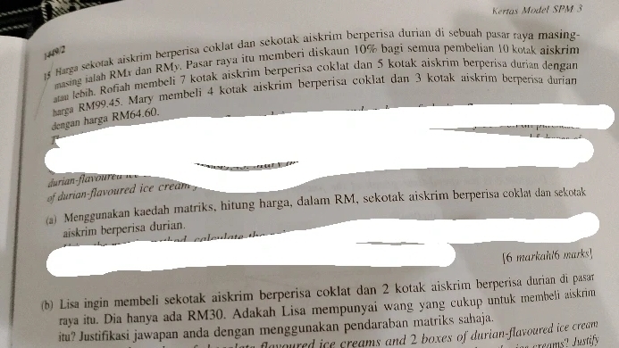 Kertas Model SPM 3 
(492 Harga sekotak aiskrim berperisa coklat dan sekotak aiskrim berperisa durian di sebuah pasar raya masing- 
masing ialah RMx dan RMy. Pasar raya itu membéri diskaun 10% bagi semua pembelian 10 kolak aiskrim 
atan lebih. Rofiah membeli 7 kotak aiskrim berperisa coklat dan 5 kotak aiskrim berperisa durian dengan 
arga RM99.45. Mary membeli 4 kotak aiskrim berperisa coklat dan 3 kotak aiskrim berperisa durian 
dengan harga RM64.60. 
of durian-flavoured ice cream . 
(a) Menggunakan kaedah matriks, hitung harga, dalam RM, sekotak aiskrim berperisa coklat dan sekotak 
aiskrim berperisa durian. 
[6 markahl6 marks] 
(b) Lisa ingin membeli sekotak aiskrim berperisa coklat dan 2 kotak aiskrim berperisa durian đi pasar 
raya itu. Dia hanya ada RM30. Adakah Lisa mempunyai wang yang cukup untuk membeli aiskrim 
itu? Justifikasi jawapan anda dengan menggunakan pendaraban matriks sahaja. 
ured ice creams and 2 boxes of durian-flavoured ice cream 
eams? Justify