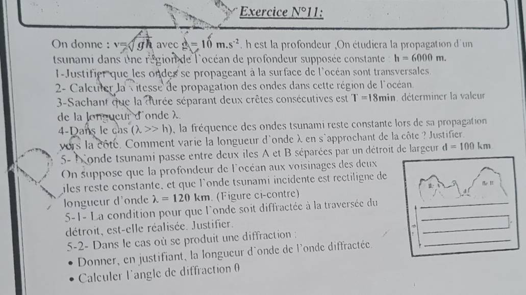 Exercice N° 11: 
On donne : v=sqrt(gh) avec d=10m.s^(-2) h est la profondeur ,On étudiera la propagation d'un 
tsunami dans une région de l'océan de profondeur supposée constante h=6000m. 
1-Justifier que les ondes se propageant à la surface de l'océan sont transversales. 
2- Calculer la vitesse de propagation des ondes dans cette région de l'océan 
3-Sachant que la durée séparant deux crêtes consécutives est T=18min déterminer la valeur 
de la longueur d'onde λ
4-Dans le cas (lambda >>h) , la fréquence des ondes tsunami reste constante lors de sa propagation 
vors la côté. Comment varie la longueur d'onde λ en s`approchant de la côte ? Justifier. 
5- Nonde tsunami passe entre deux iles A et B séparées par un détroit de largeur d=100km
On suppose que la profondeur de locéan aux voisinages des deux 
iles reste constante, et que l'onde tsunami incidente est rectiligne de 
le It 
_ 
_ 
_ 
ongueur d'onde lambda =120km. (Figure ci-contre) 
5-1- La condition pour que l'onde soit diffractée à la traversée du_ 
_ 
détroit, est-elle réalisée. Justifier. 
5-2- Dans le cas où se produit une diffraction : 
_ 
Donner, en justifiant, la longueur d'onde de l'onde diffractée 
_ 
Calculer l'angle de diffraction θ