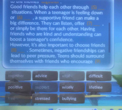 Good friends help each other through (5)
situations. When a teenager is feeling down
or , a supportive friend can make a
big difference. They can listen, offer
or simply be there for each other. Having
friends who are kind and understanding can
boost a teenager's confidence.
However, it's also important to choose friends
Sometimes, negative friendships can
lead to peer pressure. Teens should surround
themselves with friends who encourage
together advice vital difficult
positive support wisely lifetime
free stressed bullying