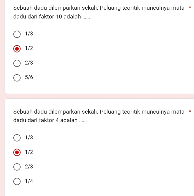 Sebuah dadu dilemparkan sekali. Peluang teoritik munculnya mata *
dadu dari faktor 10 adalah ......
1/3
1/2
2/3
5/6
Sebuah dadu dilemparkan sekali. Peluang teoritik munculnya mata *
dadu dari faktor 4 adalah ......
1/3
1/2
2/3
1/4